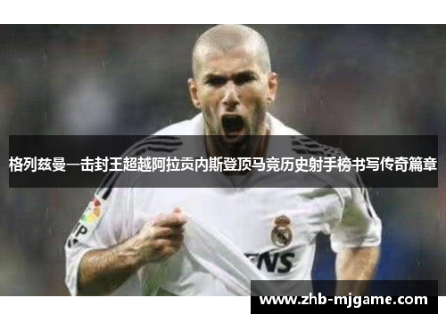 格列兹曼一击封王超越阿拉贡内斯登顶马竞历史射手榜书写传奇篇章 格列兹曼一击封王超越阿拉贡内斯登顶马竞历史射手榜书写传奇篇章